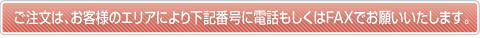 ご注文は、お客様のエリアにより下記番号に電話もしくはFAXでお願いいたします。